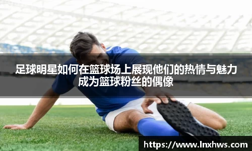足球明星如何在篮球场上展现他们的热情与魅力成为篮球粉丝的偶像